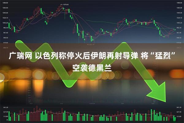 广瑞网 以色列称停火后伊朗再射导弹 将“猛烈”空袭德黑兰