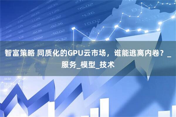 智富策略 同质化的GPU云市场，谁能逃离内卷？_服务_模型_技术