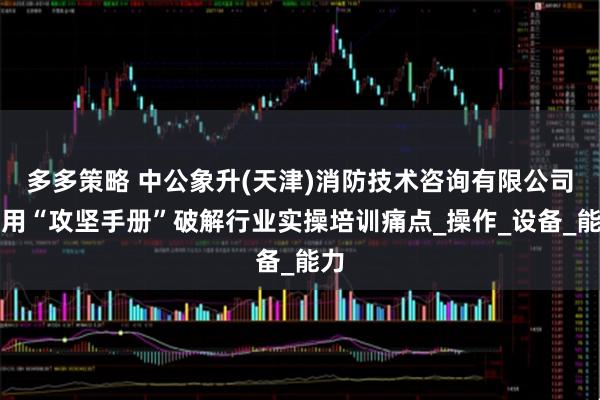 多多策略 中公象升(天津)消防技术咨询有限公司：用“攻坚手册”破解行业实操培训痛点_操作_设备_能力