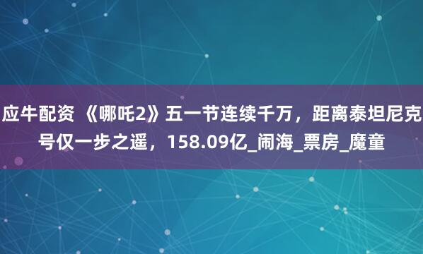 应牛配资 《哪吒2》五一节连续千万，距离泰坦尼克号仅一步之遥，158.09亿_闹海_票房_魔童