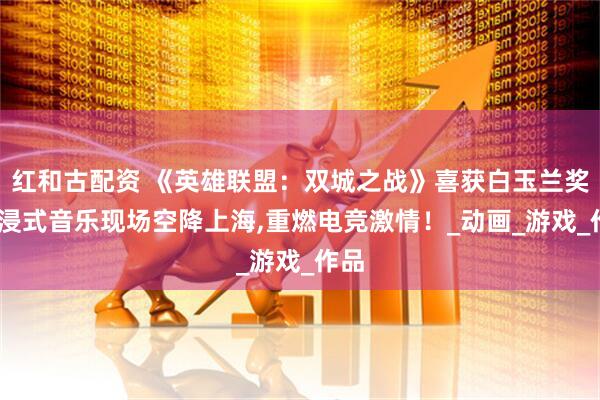 红和古配资 《英雄联盟：双城之战》喜获白玉兰奖,沉浸式音乐现场空降上海,重燃电竞激情！_动画_游戏_作品