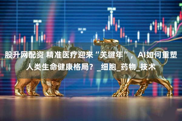 股升网配资 精准医疗迎来“关键年”，AI如何重塑人类生命健康格局？_细胞_药物_技术