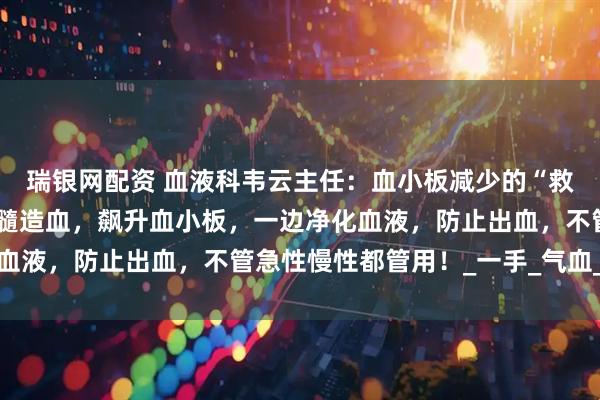 瑞银网配资 血液科韦云主任：血小板减少的“救命仙草”！一边激活骨髓造血，飙升血小板，一边净化血液，防止出血，不管急性慢性都管用！_一手_气血_调整