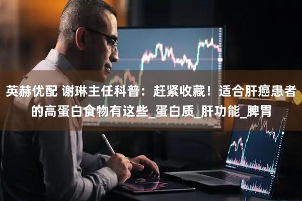 英赫优配 谢琳主任科普：赶紧收藏！适合肝癌患者的高蛋白食物有这些_蛋白质_肝功能_脾胃