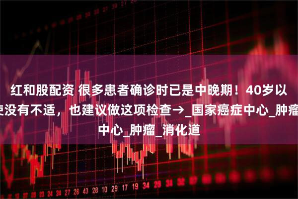 红和股配资 很多患者确诊时已是中晚期！40岁以后，即使没有不适，也建议做这项检查→_国家癌症中心_肿瘤_消化道