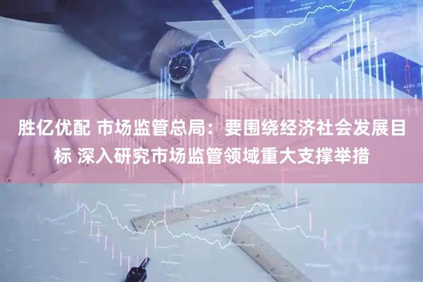 胜亿优配 市场监管总局：要围绕经济社会发展目标 深入研究市场监管领域重大支撑举措