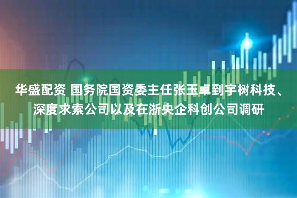 华盛配资 国务院国资委主任张玉卓到宇树科技、深度求索公司以及在浙央企科创公司调研