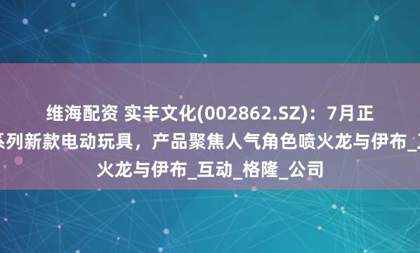 维海配资 实丰文化(002862.SZ)：7月正式发售宝可梦系列新款电动玩具，产品聚焦人气角色喷火龙与伊布_互动_格隆_公司