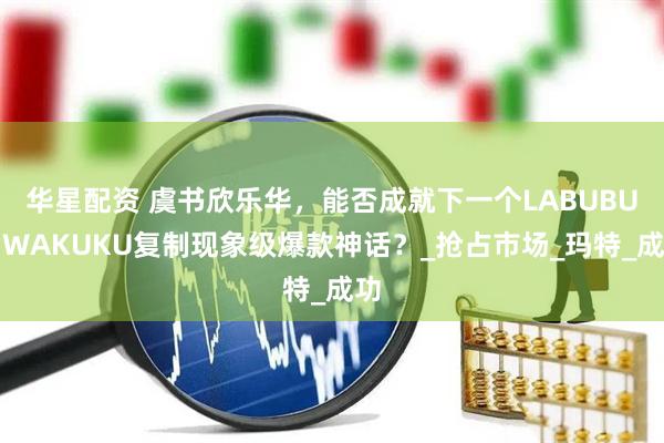 华星配资 虞书欣乐华，能否成就下一个LABUBU？WAKUKU复制现象级爆款神话？_抢占市场_玛特_成功