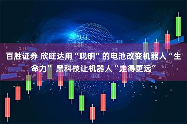 百胜证券 欣旺达用“聪明”的电池改变机器人“生命力” 黑科技让机器人“走得更远”