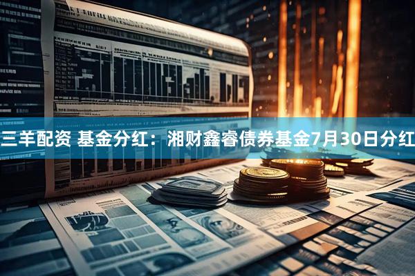 三羊配资 基金分红：湘财鑫睿债券基金7月30日分红