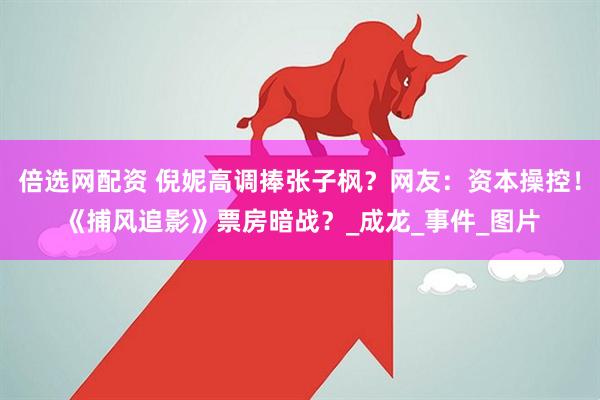 倍选网配资 倪妮高调捧张子枫？网友：资本操控！《捕风追影》票房暗战？_成龙_事件_图片