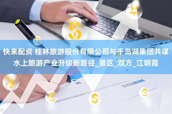 快来配资 桂林旅游股份有限公司与千岛湖集团共谋水上旅游产业升级新路径_景区_双方_江明霞