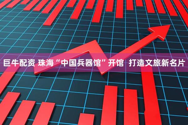 巨牛配资 珠海“中国兵器馆”开馆  打造文旅新名片