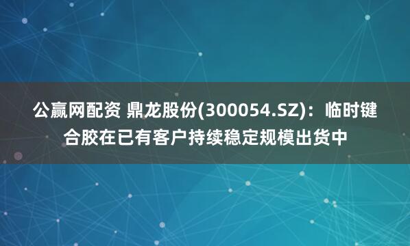 公赢网配资 鼎龙股份(300054.SZ)：临时键合胶在已有客户持续稳定规模出货中