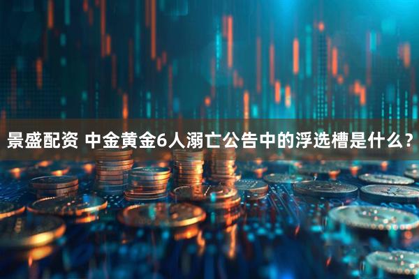 景盛配资 中金黄金6人溺亡公告中的浮选槽是什么？