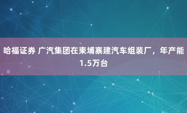 哈福证券 广汽集团在柬埔寨建汽车组装厂，年产能1.5万台