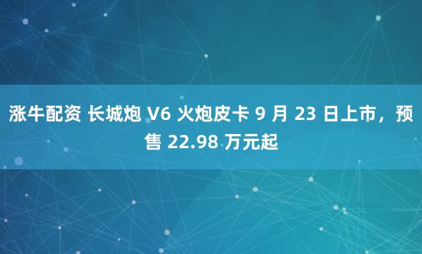 涨牛配资 长城炮 V6 火炮皮卡 9 月 23 日上市，预售 22.98 万元起
