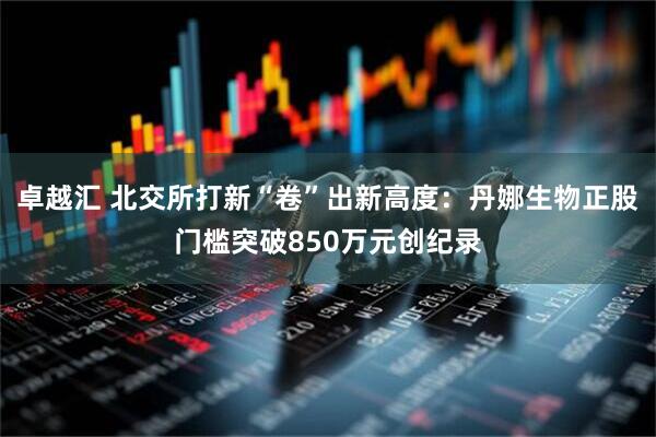 卓越汇 北交所打新“卷”出新高度：丹娜生物正股门槛突破850万元创纪录