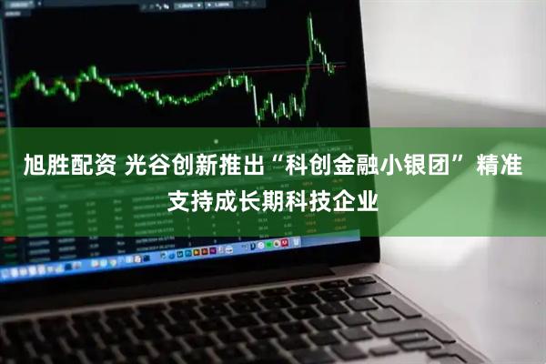 旭胜配资 光谷创新推出“科创金融小银团” 精准支持成长期科技企业