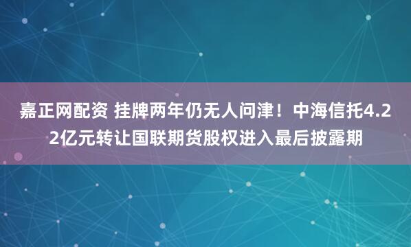嘉正网配资 挂牌两年仍无人问津！中海信托4.22亿元转让国联期货股权进入最后披露期