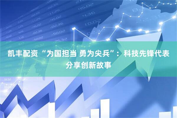 凯丰配资 “为国担当 勇为尖兵”：科技先锋代表分享创新故事
