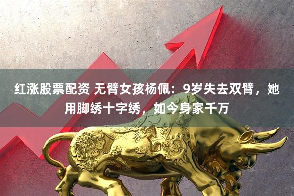 红涨股票配资 无臂女孩杨佩：9岁失去双臂，她用脚绣十字绣，如今身家千万