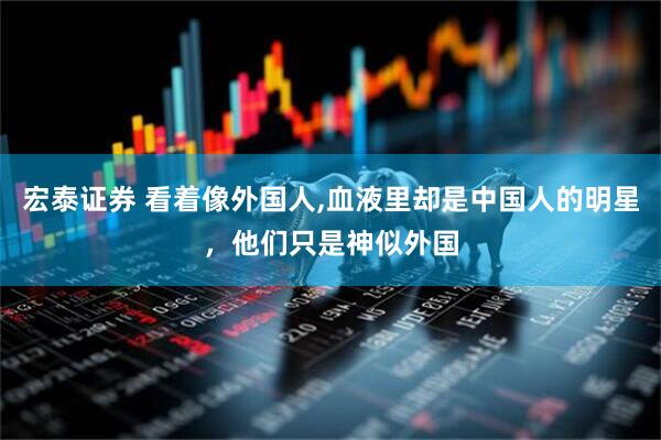 宏泰证券 看着像外国人,血液里却是中国人的明星，他们只是神似外国