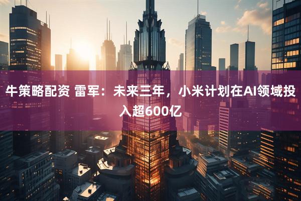 牛策略配资 雷军：未来三年，小米计划在AI领域投入超600亿